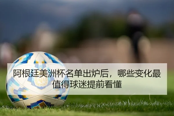 阿根廷美洲杯名单出炉后，哪些变化最值得球迷提前看懂