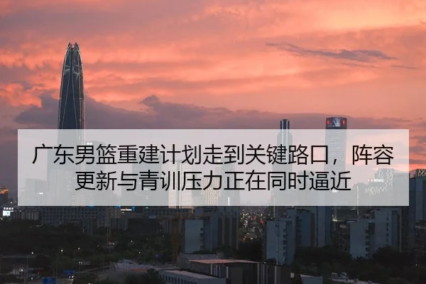 广东男篮重建计划走到关键路口，阵容更新与青训压力正在同时逼近