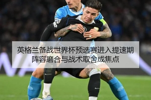英格兰备战世界杯预选赛进入提速期 阵容磨合与战术取舍成焦点 - huya